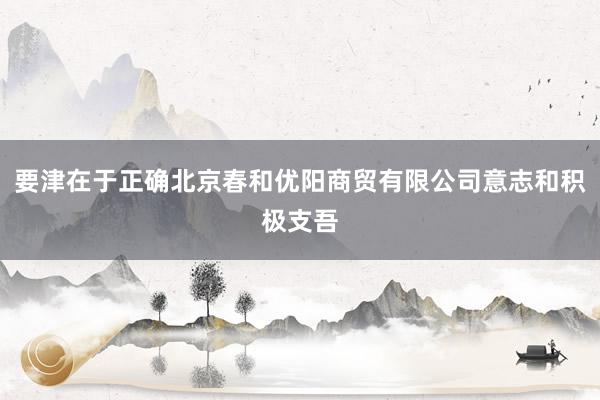 要津在于正确北京春和优阳商贸有限公司意志和积极支吾