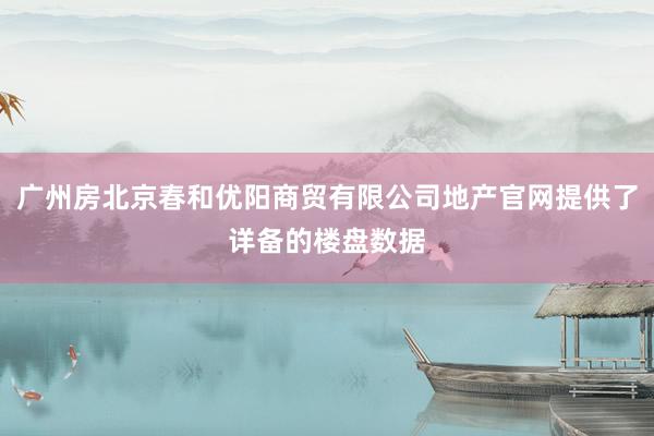 广州房北京春和优阳商贸有限公司地产官网提供了详备的楼盘数据