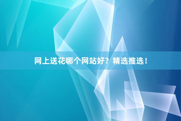 网上送花哪个网站好？精选推选！